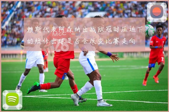 赖斯代表阿森纳出战欧冠时压迫下的短传出球是否会改变比赛走向