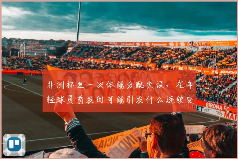 非洲杯里一次体能分配失误，在年轻球员首发时可能引发什么连锁变化
