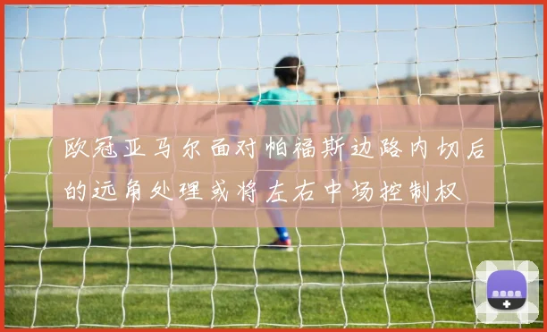 欧冠亚马尔面对帕福斯边路内切后的远角处理或将左右中场控制权