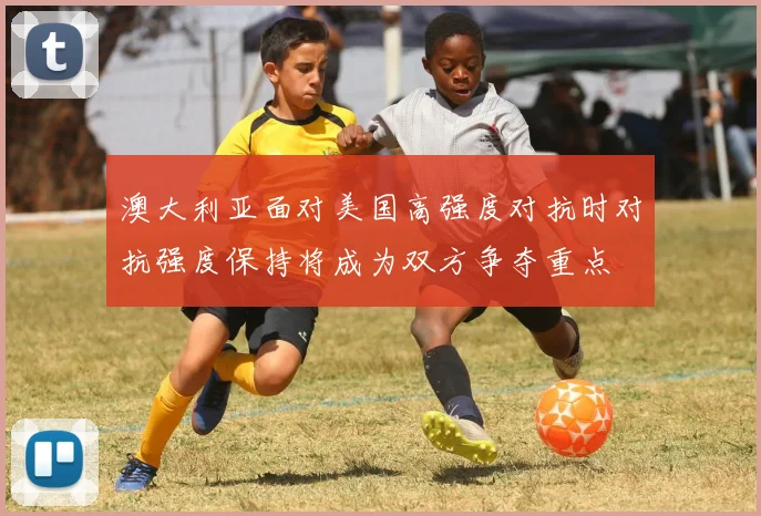 澳大利亚面对美国高强度对抗时对抗强度保持将成为双方争夺重点